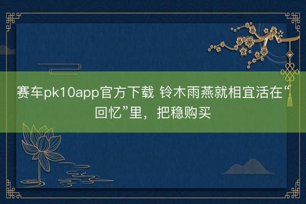 赛车pk10app官方下载 铃木雨燕就相宜活在“回忆”里,把稳购买