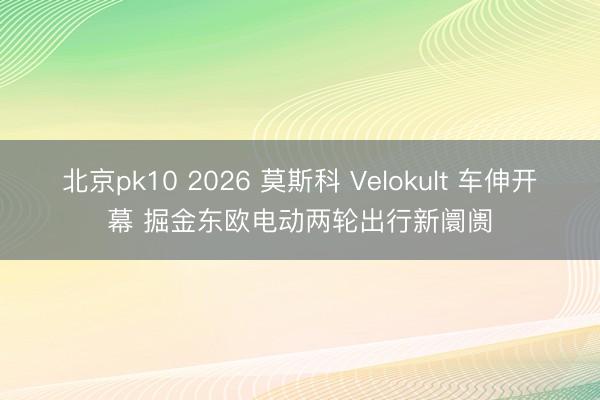 北京pk10 2026 莫斯科 Velokult 车伸开幕 掘金东欧电动两轮出行新阛阓
