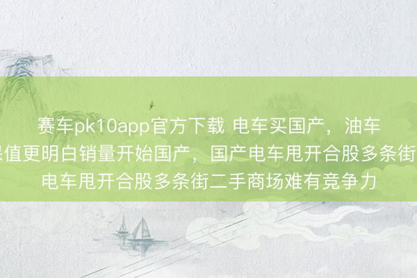 赛车pk10app官方下载 电车买国产,油车买合股,合股油车保值更明白销量开始国产,国产电车甩开合股多条街二手商场难有竞争力