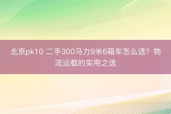 北京pk10 二手300马力9米6箱车怎么选?物流运载的实用之选