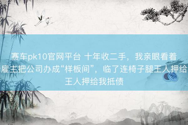 赛车pk10官网平台 十年收二手，我亲眼看着几百个雇主把公司办成“样板间”，临了连椅子腿王人押给我抵债
