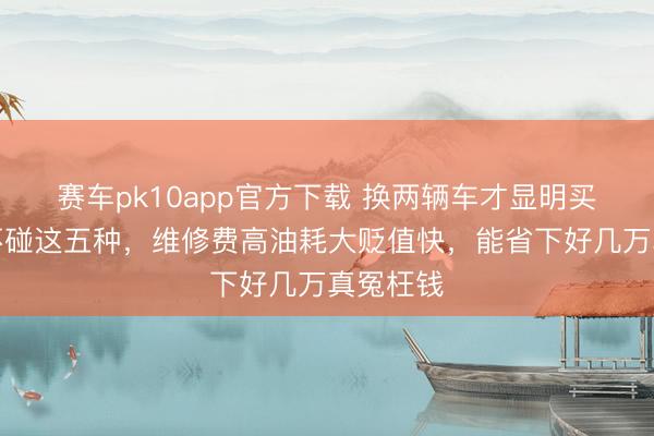 赛车pk10app官方下载 换两辆车才显明买燃油车不碰这五种,维修费高油耗大贬值快,能省下好几万真冤枉钱
