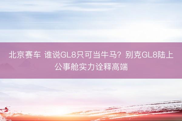 北京赛车 谁说GL8只可当牛马?别克GL8陆上公事舱实力诠释高端