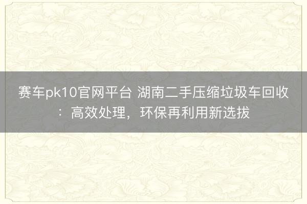 赛车pk10官网平台 湖南二手压缩垃圾车回收：高效处理，环保再利用新选拔
