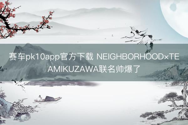 赛车pk10app官方下载 NEIGHBORHOOD×TEAMIKUZAWA联名帅爆了