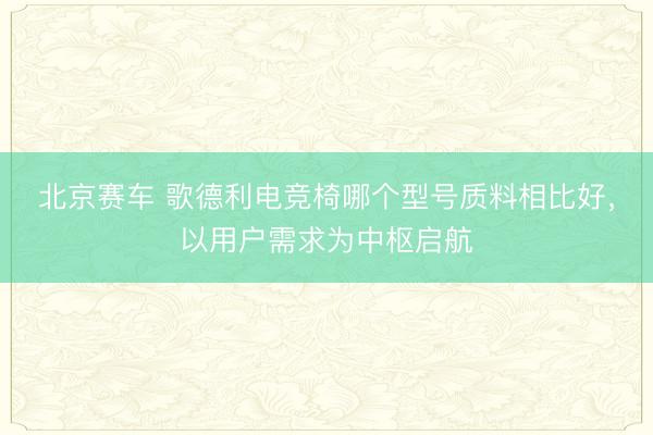 北京赛车 歌德利电竞椅哪个型号质料相比好，以用户需求为中枢启航
