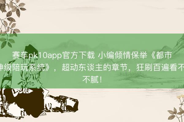 赛车pk10app官方下载 小编倾情保举《都市之神级陪玩系统》，超动东谈主的章节，狂刷百遍看不腻！