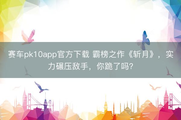 赛车pk10app官方下载 霸榜之作《斩月》，实力碾压敌手，你跪了吗？