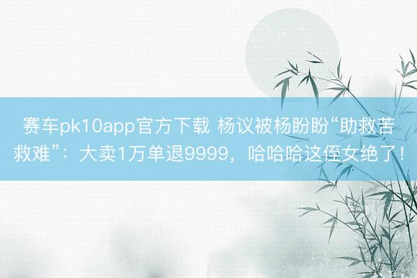 赛车pk10app官方下载 杨议被杨盼盼“助救苦救难”：大卖1万单退9999，哈哈哈这侄女绝了！
