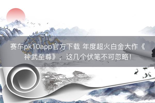 赛车pk10app官方下载 年度超火白金大作《神武至尊》，这几个伏笔不可忽略！