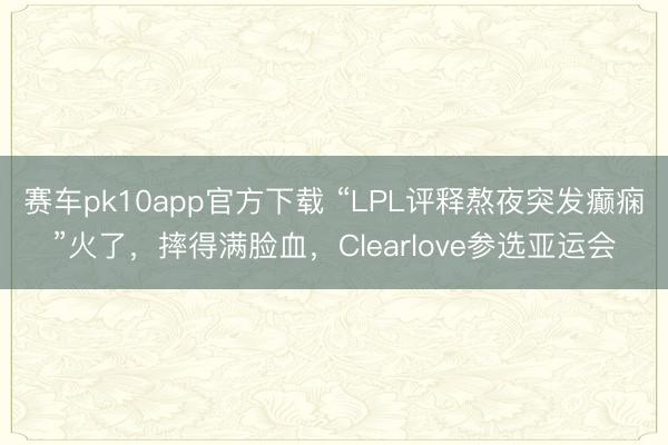 赛车pk10app官方下载 “LPL评释熬夜突发癫痫”火了，摔得满脸血，Clearlove参选亚运会