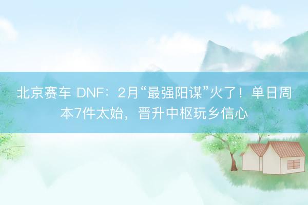 北京赛车 DNF:2月“最强阳谋”火了!单日周本7件太始,晋升中枢玩乡信心