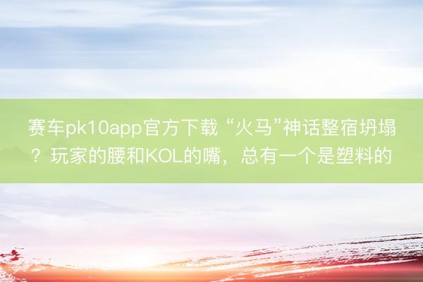 赛车pk10app官方下载 “火马”神话整宿坍塌？玩家的腰和KOL的嘴，总有一个是塑料的