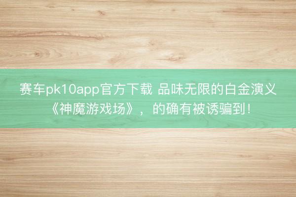 赛车pk10app官方下载 品味无限的白金演义《神魔游戏场》,的确有被诱骗到!