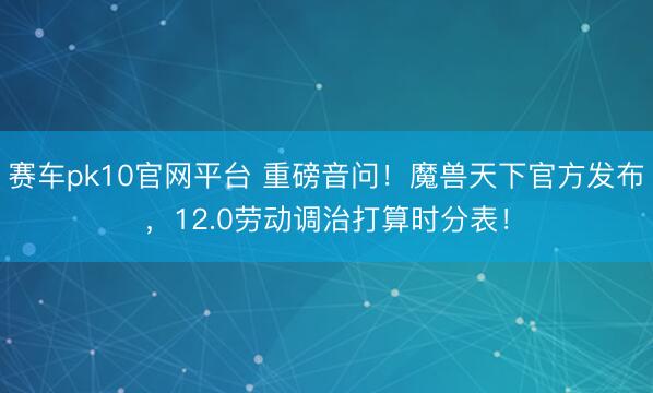 赛车pk10官网平台 重磅音问！魔兽天下官方发布，12.0劳动调治打算时分表！