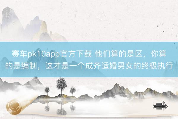 赛车pk10app官方下载 他们算的是区,你算的是编制,这才是一个成齐适婚男女的终极执行