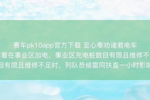 赛车pk10app官方下载 至心奉劝诸君电车车主，跑高速千万别念念着在事业区加电，事业区充电桩数目有限且维修不足时，列队恭候雷同扶直一小时影响出行体验