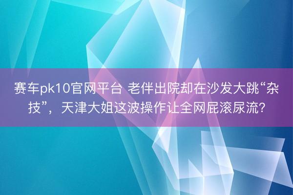 赛车pk10官网平台 老伴出院却在沙发大跳“杂技”，天津大姐这波操作让全网屁滚尿流？