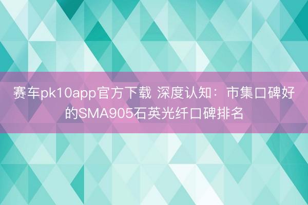 赛车pk10app官方下载 深度认知：市集口碑好的SMA905石英光纤口碑排名