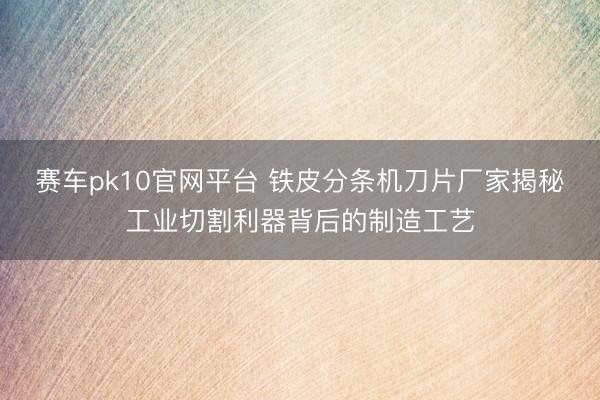 赛车pk10官网平台 铁皮分条机刀片厂家揭秘工业切割利器背后的制造工艺