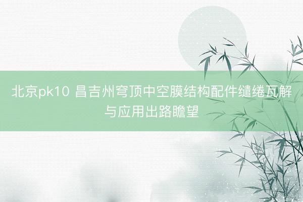 北京pk10 昌吉州穹顶中空膜结构配件缱绻瓦解与应用出路瞻望