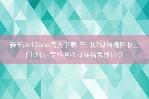 赛车pk10app官方下载 三门峡母线槽回收上门评估-专科回收母线槽免费估价