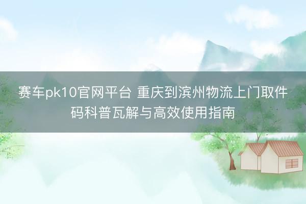 赛车pk10官网平台 重庆到滨州物流上门取件码科普瓦解与高效使用指南