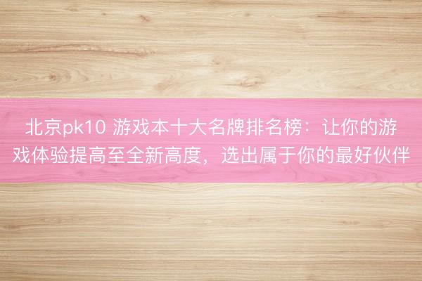 北京pk10 游戏本十大名牌排名榜：让你的游戏体验提高至全新高度，选出属于你的最好伙伴