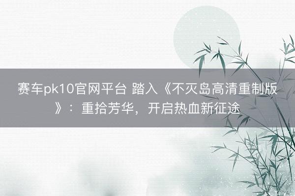 赛车pk10官网平台 踏入《不灭岛高清重制版》：重拾芳华，开启热血新征途