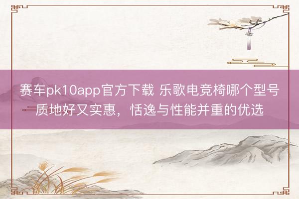 赛车pk10app官方下载 乐歌电竞椅哪个型号质地好又实惠，恬逸与性能并重的优选