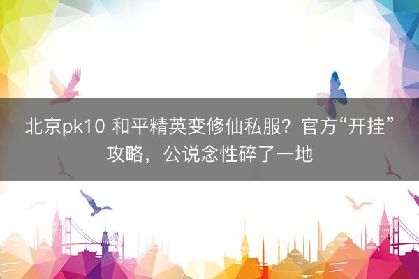 北京pk10 和平精英变修仙私服？官方“开挂”攻略，公说念性碎了一地