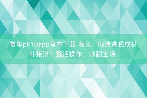 赛车pk10app官方下载 演义：IG溃逃我成替补接济？整活操作，帅翻全场！