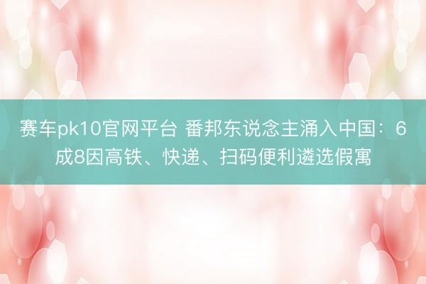 赛车pk10官网平台 番邦东说念主涌入中国：6成8因高铁、快递、扫码便利遴选假寓