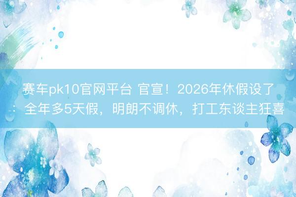 赛车pk10官网平台 官宣！2026年休假设了：全年多5天假，明朗不调休，打工东谈主狂喜