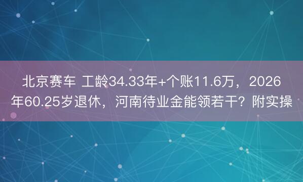 北京赛车 工龄34.33年+个账11.6万，2026年60.25岁退休，河南待业金能领若干？附实操