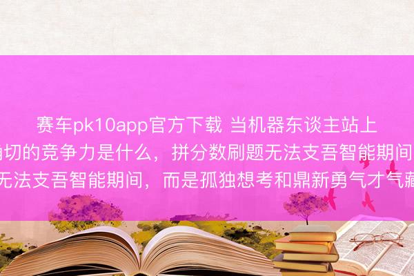 赛车pk10app官方下载 当机器东谈主站上春晚舞台才懂翌日孩子确切的竞争力是什么，拼分数刷题无法支吾智能期间，而是孤独想考和鼎新勇气才气藏身翌日