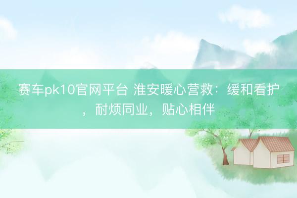 赛车pk10官网平台 淮安暖心营救：缓和看护，耐烦同业，贴心相伴