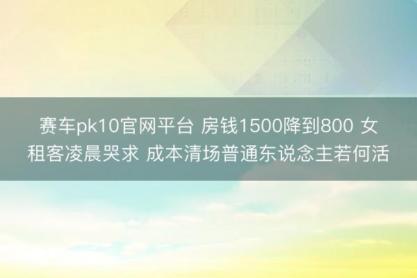 赛车pk10官网平台 房钱1500降到800 女租客凌晨哭求 成本清场普通东说念主若何活