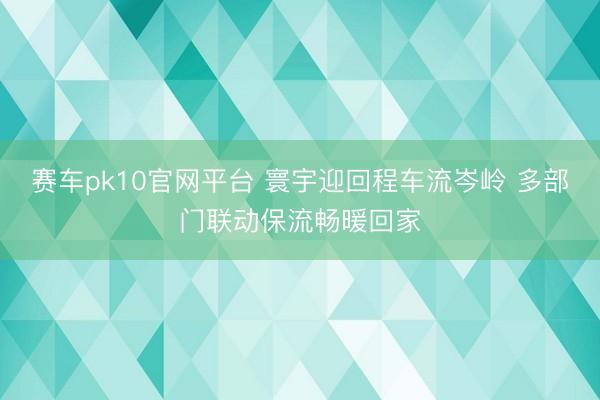 赛车pk10官网平台 寰宇迎回程车流岑岭 多部门联动保流畅暖回家