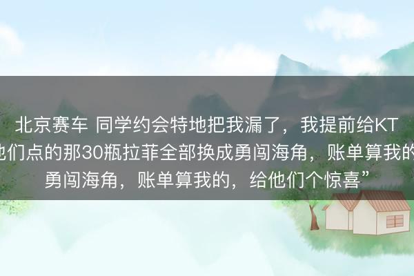 北京赛车 同学约会特地把我漏了，我提前给KTV司理打电话：“他们点的那30瓶拉菲全部换成勇闯海角，账单算我的，给他们个惊喜”