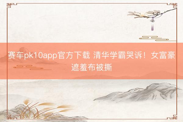 赛车pk10app官方下载 清华学霸哭诉!女富豪遮羞布被撕