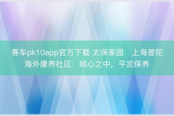 赛车pk10app官方下载 太保家园・上海普陀海外康养社区：城心之中，平定保养