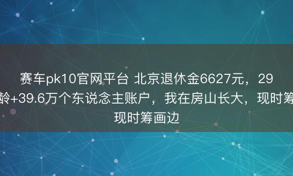 赛车pk10官网平台 北京退休金6627元，29年工龄+39.6万个东说念主账户，我在房山长大，现时筹画边