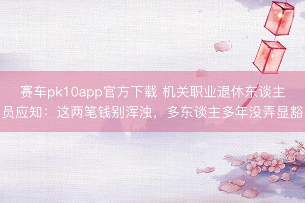 赛车pk10app官方下载 机关职业退休东谈主员应知：这两笔钱别浑浊，多东谈主多年没弄显豁