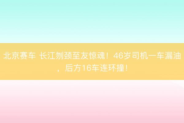 北京赛车 长江刎颈至友惊魂!46岁司机一车漏油,后方16车连环撞!