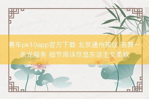 赛车pk10app官方下载 北京通州殡仪 丧葬一条龙服务 细节周详尽显东谈主文柔软