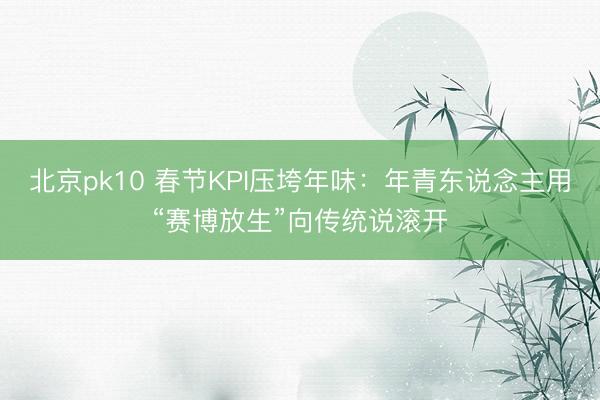 北京pk10 春节KPI压垮年味：年青东说念主用“赛博放生”向传统说滚开