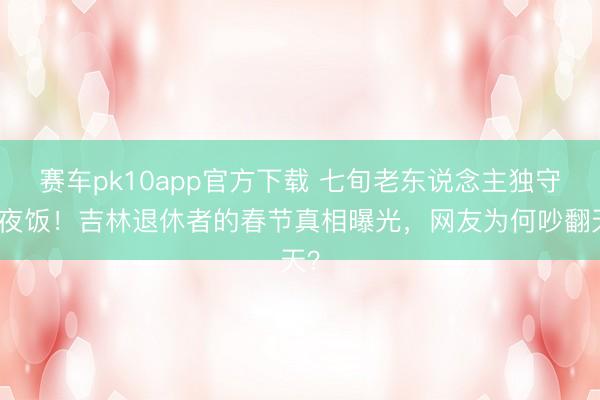 赛车pk10app官方下载 七旬老东说念主独守年夜饭！吉林退休者的春节真相曝光，网友为何吵翻天？