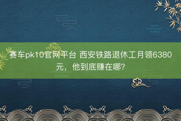 赛车pk10官网平台 西安铁路退休工月领6380元,他到底赚在哪?