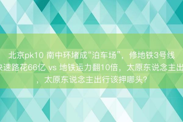 北京pk10 南中环堵成“泊车场”，修地铁3号线真能治本？快速路花66亿 vs 地铁运力翻10倍，太原东说念主出行该押哪头？